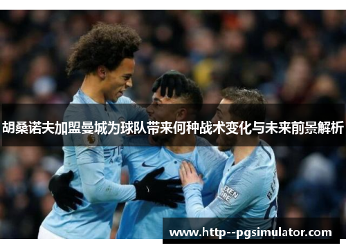 胡桑诺夫加盟曼城为球队带来何种战术变化与未来前景解析