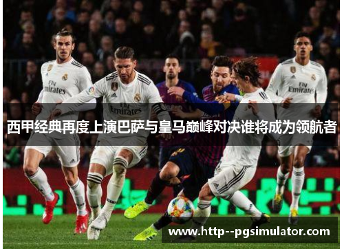 西甲经典再度上演巴萨与皇马巅峰对决谁将成为领航者