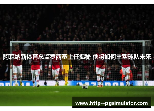 阿森纳新体育总监罗西基上任揭秘 他将如何重塑球队未来 阿森纳新体育总监罗西基上任揭秘 他将如何重塑球队未来