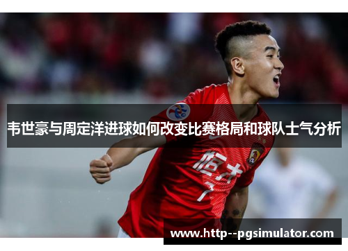 韦世豪与周定洋进球如何改变比赛格局和球队士气分析 韦世豪与周定洋进球如何改变比赛格局和球队士气分析