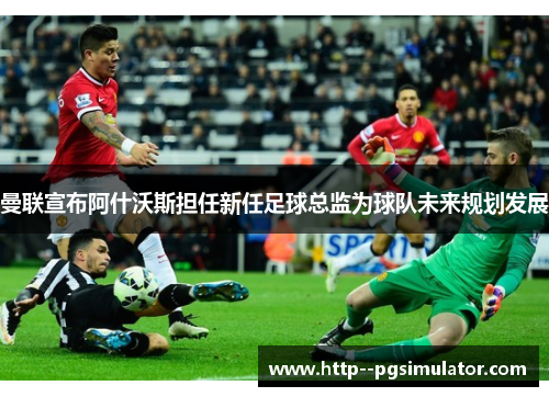 曼联宣布阿什沃斯担任新任足球总监为球队未来规划发展 曼联宣布阿什沃斯担任新任足球总监为球队未来规划发展